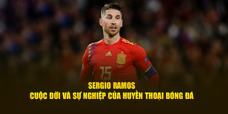 Sergio Ramos - Cuộc Đời Và Sự Nghiệp Của Huyền Thoại Bóng Đá